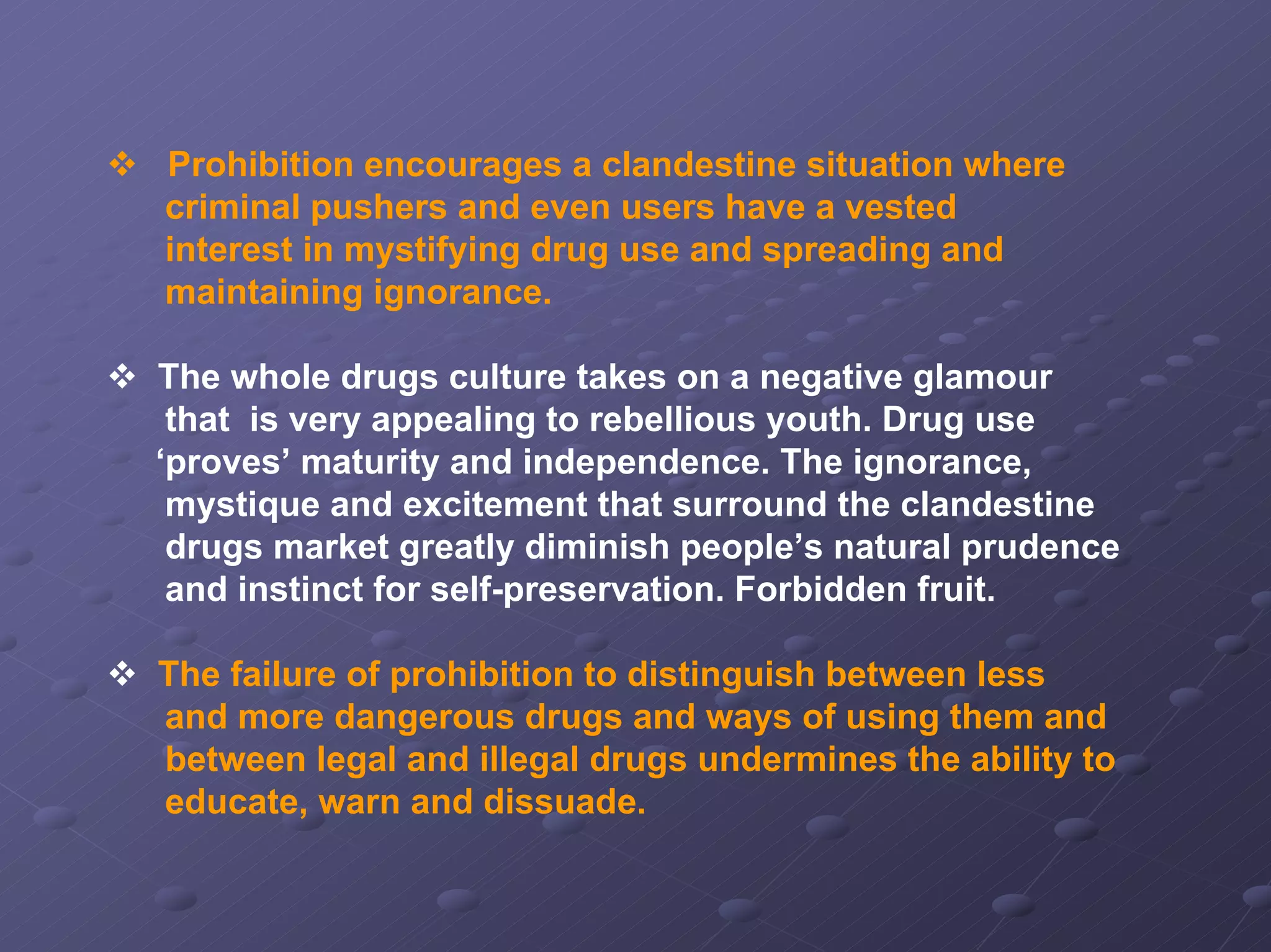 Prohibition encourages a clandestine situation where
criminal pushers and even users have a vested
interest in mystifying drug use and spreading and
maintaining ignorance.
The whole drugs culture takes on a negative glamour
that is very appealing to rebellious youth. Drug use
‘proves’ maturity and independence. The ignorance,
mystique and excitement that surround the clandestine
drugs market greatly diminish people’s natural prudence
and instinct for self-preservation. Forbidden fruit.
The failure of prohibition to distinguish between less
and more dangerous drugs and ways of using them and
between legal and illegal drugs undermines the ability to
educate, warn and dissuade.

 