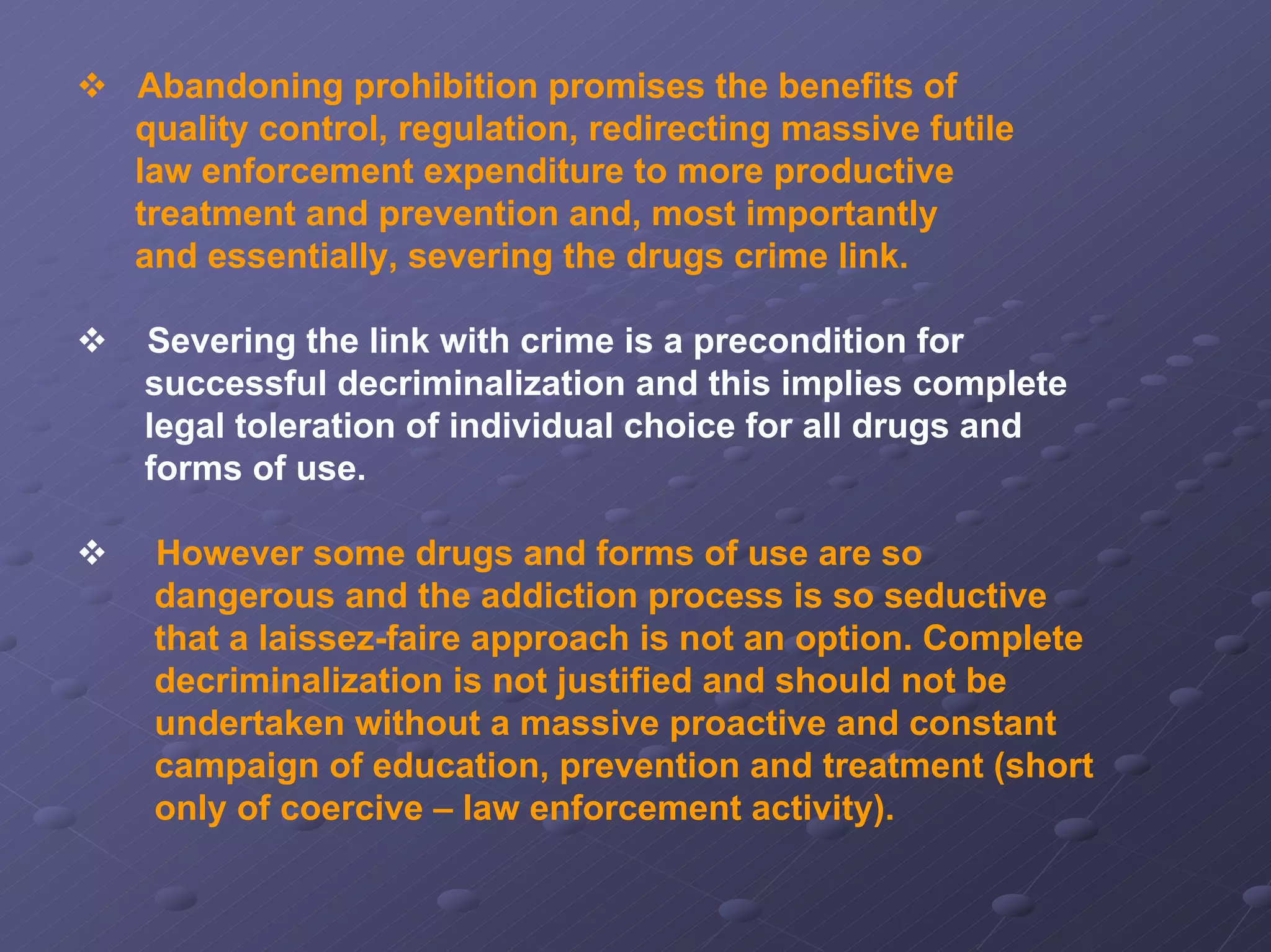 Abandoning prohibition promises the benefits of
quality control, regulation, redirecting massive futile
law enforcement expenditure to more productive
treatment and prevention and, most importantly
and essentially, severing the drugs crime link.
Severing the link with crime is a precondition for
successful decriminalization and this implies complete
legal toleration of individual choice for all drugs and
forms of use.
However some drugs and forms of use are so
dangerous and the addiction process is so seductive
that a laissez-faire approach is not an option. Complete
decriminalization is not justified and should not be
undertaken without a massive proactive and constant
campaign of education, prevention and treatment (short
only of coercive – law enforcement activity).

 