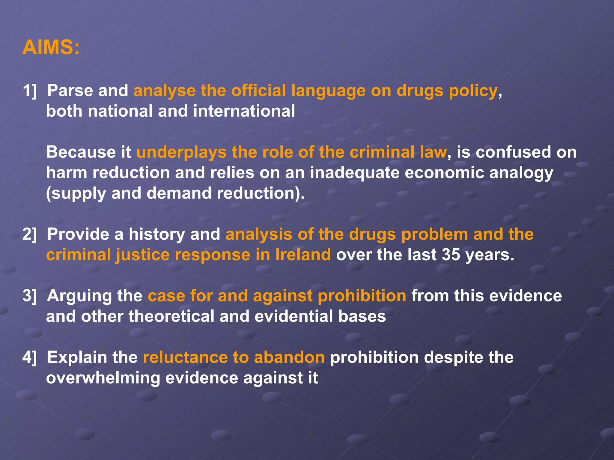 AIMS:
1] Parse and analyse the official language on drugs policy,
both national and international
Because it underplays the role of the criminal law, is confused on
harm reduction and relies on an inadequate economic analogy
(supply and demand reduction).
2] Provide a history and analysis of the drugs problem and the
criminal justice response in Ireland over the last 35 years.
3] Arguing the case for and against prohibition from this evidence
and other theoretical and evidential bases
4] Explain the reluctance to abandon prohibition despite the
overwhelming evidence against it

 