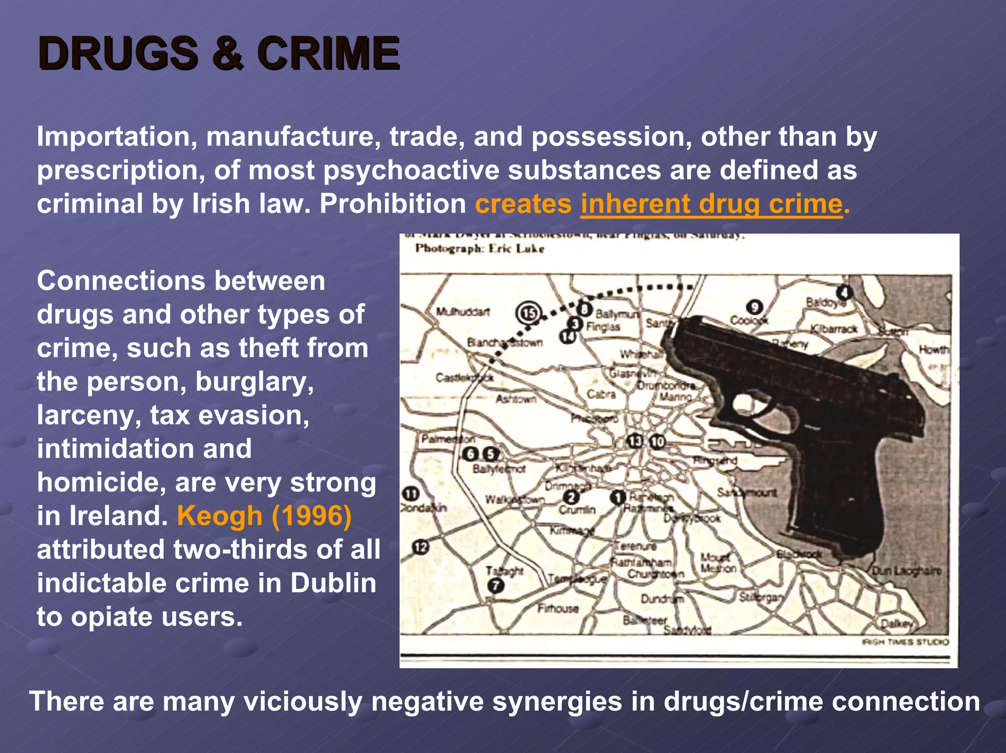 DRUGS & CRIME
Importation, manufacture, trade, and possession, other than by
prescription, of most psychoactive substances are defined as
criminal by Irish law. Prohibition creates inherent drug crime.
Connections between
drugs and other types of
crime, such as theft from
the person, burglary,
larceny, tax evasion,
intimidation and
homicide, are very strong
in Ireland. Keogh (1996)
attributed two-thirds of all
indictable crime in Dublin
to opiate users.
There are many viciously negative synergies in drugs/crime connection

 