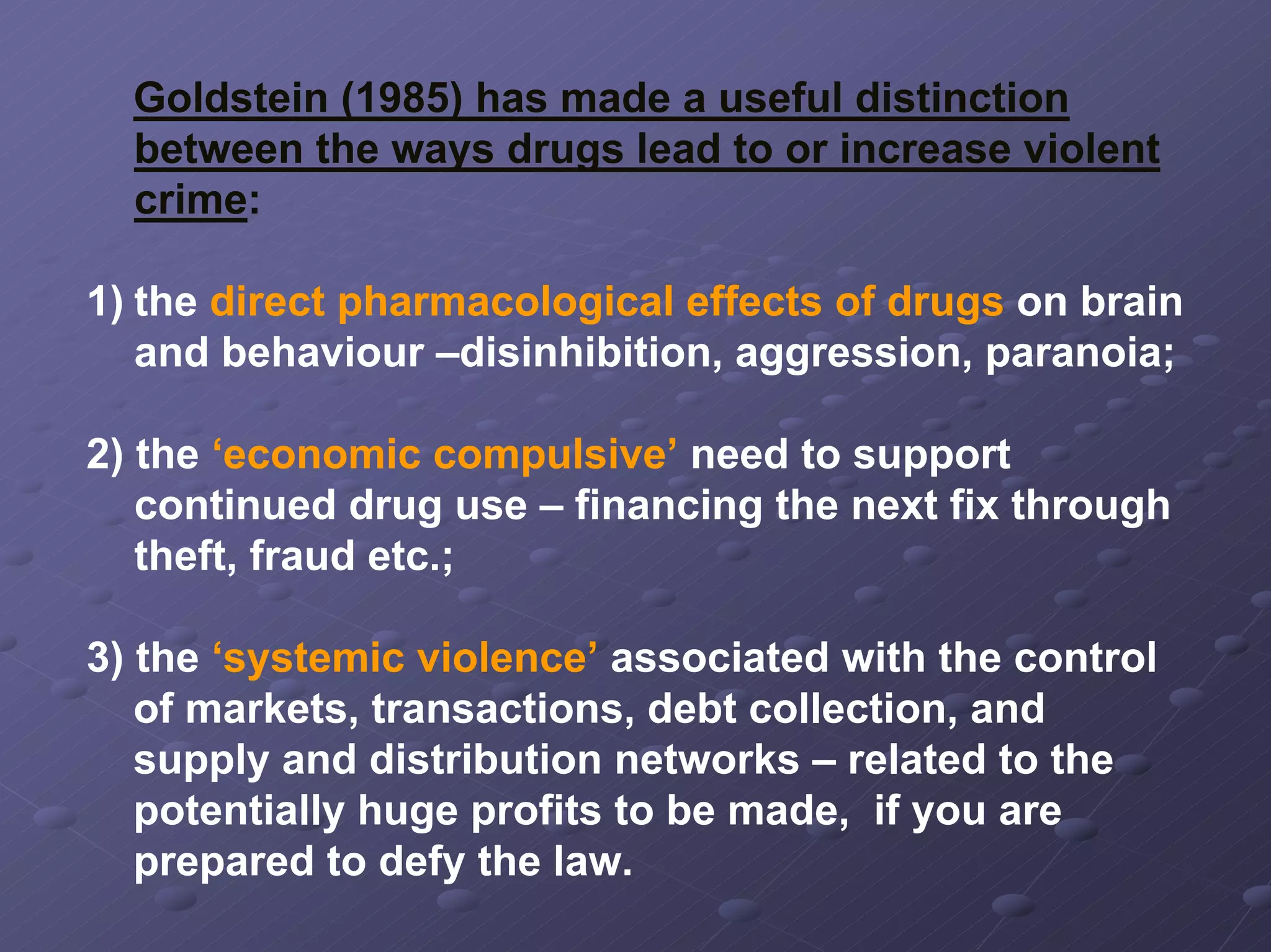 Goldstein (1985) has made a useful distinction
between the ways drugs lead to or increase violent
crime:
1) the direct pharmacological effects of drugs on brain
and behaviour –disinhibition, aggression, paranoia;
2) the ‘economic compulsive’ need to support
continued drug use – financing the next fix through
theft, fraud etc.;
3) the ‘systemic violence’ associated with the control
of markets, transactions, debt collection, and
supply and distribution networks – related to the
potentially huge profits to be made, if you are
prepared to defy the law.

 