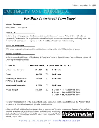 Friday, September 3, 2010



P O S TERITY O N E P RES EN TS ...
                        Per Date Investment Term Sheet
Amount Requested:
$560,000 USD per Concert

Term of Use:
Posterity One will engage scheduled artists for the slated dates and venues. Posterity One will order an
Irrevocable Pay Order for the negotiated fees associated with the venues, transportation, marketing, misc., etc..
Contracts will be executed and agreed upon funds will be released the next business day.

Return on Investment:
40% return on principal investment in addition to recouping initial $525,000 principal invested.

Purpose of Funds:
To facilitate the Rapid launch of Marketing & Publicists Contracts, Acquisition of Concert Venues, retainer of
Artist to perform per contract:


CONTRACT                      CONTRACTED EXCLUSIVE MARKET ACCESS

Artists Misc. Expense                 $434,500       X        1-3 Events

Venue                                  $60,500       X        1-3 Events

Marketing & Promotions                 $30,000       X        1-3 Events
VIP Meet & Greet Event

Investment Commission                  $35,000       X        1-3 Events

Project Budget                        $525,000       X        1 Events = $560,000 USD Total
                                                              2 Events = $1,120,000 USD Total
                                                              3 Events = $1,680,000 USD Total


The entire financial aspect of the investor funds in the transaction will be handled through the Attorney Trust
Account to be determined as agreed upon by mutual parties.

All invested funds will be distributed according to contract and investor agreements. Because of an exclusive
contract, Ticketmaster guarantees accurate and immediate accounting
of ticket sales and immediate availability of revenues generated by the
concert’s ticket sales.

                  For more info, please Visit • www.PosterityOne.com
                                                       [16]
 