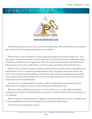 Friday, September 3, 2010



C O M P A N Y B I O G RA P H Y




                                         WWW.POSTERITYONE.COM


   Thank you for taking the time to review our Investment Opportunity. Please consider this as an invitation to
take a closer look into the strength and positioning of our endeavor.



    Posterity One is a ﬁrm specializing in creating strategic partnerships with seasoned entrepreneurs – each
with strong connections and expertise in speciﬁc arenas that are orchestrated to provide a collaborative synergy
manifesting in turn-key investment opportunities. This team brings strong partnerships in the Entertainment
Industry, Insurance, Securities and Real Estate as well as strategic partnerships with ﬁnancial institutions.  

    Posterity One is a business development and ﬁnancial planning ﬁrm that prides itself on unparalleled service
and performance. We are committed to providing unbiased advice and prudent strategies for investing. The
success of our turn-key investment solutions are based on intensive research, risk management, start-to-ﬁnish
project analysis and innovative strategies. Our 'out of the box' approach allows us to serve our clients without
compromise or pre-conceived limitations.

    As such, we are currently positioned to conduct a number of highly lucrative transactions through the
collaboration of our respective resources in both entertainment and ﬁnancial services.

    However, in order to fully take advantage of our current situation, we are seeking additional qualiﬁed,
strategic partners who have the ﬁnancial fortitude and experience associated with the caliber of transactions we
are conducting.

    Please accept this as a formal invitation to engage in an investment opportunity with our very qualiﬁed team
of seasoned professionals and take full advantage of our network of Strategic Partners.

   We look forward to doing business with you.



                  For more info, please Visit • www.PosterityOne.com
                                                        [17]
 