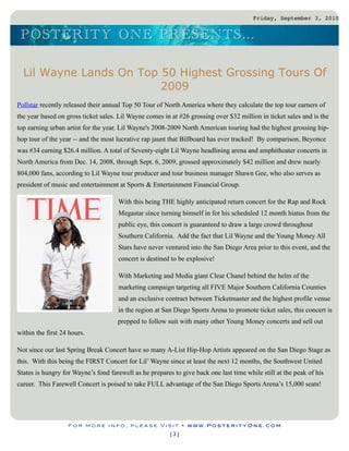 Friday, September 3, 2010


 P O S TERITY O N E P RES EN TS ...

  Lil Wayne Lands On Top 50 Highest Grossing Tours Of
                         2009
Pollstar recently released their annual Top 50 Tour of North America where they calculate the top tour earners of
the year based on gross ticket sales. Lil Wayne comes in at #26 grossing over $32 million in ticket sales and is the
top earning urban artist for the year. Lil Wayne's 2008-2009 North American touring had the highest grossing hip-
hop tour of the year -- and the most lucrative rap jaunt that Billboard has ever tracked! By comparison, Beyonce
was #34 earning $26.4 million. A total of Seventy-eight Lil Wayne headlining arena and amphitheater concerts in
North America from Dec. 14, 2008, through Sept. 6, 2009, grossed approximately $42 million and drew nearly
804,000 fans, according to Lil Wayne tour producer and tour business manager Shawn Gee, who also serves as
president of music and entertainment at Sports & Entertainment Financial Group.

                                     With this being THE highly anticipated return concert for the Rap and Rock
                                     Megastar since turning himself in for his scheduled 12 month hiatus from the
                                     public eye, this concert is guaranteed to draw a large crowd throughout
                                     Southern California. Add the fact that Lil Wayne and the Young Money All
                                     Stars have never ventured into the San Diego Area prior to this event, and the
                                     concert is destined to be explosive!

                                     With Marketing and Media giant Clear Chanel behind the helm of the
                                     marketing campaign targeting all FIVE Major Southern California Counties
                                     and an exclusive contract between Ticketmaster and the highest profile venue
                                     in the region at San Diego Sports Arena to promote ticket sales, this concert is
                                     prepped to follow suit with many other Young Money concerts and sell out
within the first 24 hours.

Not since our last Spring Break Concert have so many A-List Hip-Hop Artists appeared on the San Diego Stage as
this. With this being the FIRST Concert for Lil’ Wayne since at least the next 12 months, the Southwest United
States is hungry for Wayne’s fond farewell as he prepares to give back one last time while still at the peak of his
career. This Farewell Concert is poised to take FULL advantage of the San Diego Sports Arena’s 15,000 seats!




                   For more info, please Visit • www.PosterityOne.com
                                                         [3]
 