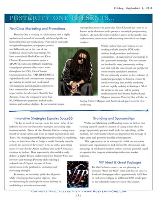 Friday, September 3, 2010



P O S TERITY O N E P RES EN TS ...
                                                                    metropolitan centers in particular, Clear Channel has come to be
First-Class Marketing and Promotions
                                                                    known as the dominant radio presence in multiple programming
     Posterity One is working in collaboration with a highly        markets. As such, they represent direct access to the number one
sophisticated network of nationally celebrated publicists,          radio stations, street teams and marketing networks in our target
marketing ﬁrms and syndications. Print ads in nationally            markets.
recognized magazines, newspapers, posters                                                  Within each of our target regions we are
and billboards, are at the core of our                                                     working with the number ONE radio
traditional visual marketing strategy. We                                                  stations, local promoters and internet
have teamed with Radio One and Clear                                                       communities. A major part of our strategy is
Channel Communications to create a                                                         the grass roots campaign. Our street teams
MASSIVE radio and billboard marketing                                                      are involved in every community, making
campaign to promote this concert series                                                    sure that both the concert and our peripheral
throughout the USA. Clear Channel                                                          events receive specialized attention.
Communications, Inc. (OTCBB:CCMO) is                                                       We are extremely sensitive to the evolution of
a global media and entertainment company                                                   marketing paradigm in America created by
specializing in mobile and on-demand                                                       social networking sites, mobile marketing
entertainment and information services for                                                 and our rapidly evolving technologies. All of
local communities and premiere                                                             the artists on the tour will be posting
opportunities for advertisers. Based in San                                                notiﬁcations on their twitter, Facebook and
Antonio, Texas, the company's more!than                                                    Myspace accounts. Posterity One will also be
80,000 businesses properties include radio                          buying Twitter, Myspace and Facebook ad space to aid in viral
stations and outdoor displays. In our countries major               marketing.




    Innovative Strategies Equates Succe$$                                        Branding and Sponsorships
     The key to much of our success in the inner circles of the         Within our Marketing and Branding teams, we believe that
industry has been our innovative strategies and cutting edge        creating inspired brands is a matter of taking action when the
business models. Above all else, Posterity One is creating a new    proper opportunity presents itself to do the right thing. At this
model for A-List Artists and Icons in regard to promotions and      moment, the world wants to hear and experience the message of
Tours. By creating partnership opportunities with key headlining    hope, unity and posterity that this artists supports.
artists, we have been able to design a model that truly vests the       This opportunity can be managed to enable our corporate
artist in the success of the concert series as well as generating   sponsors and organizations to look beyond the obvious and take
more revenues for the Artists as album sales in the US market       advantage of this limited window in time to create powerful brand
continue to decline. Most impressively, this model actually         recognition that deepens relationships with entire market
delivers a higher Return on Investment for Posterity One, our       segments.
investors and Strategic Partners while enjoying a
reduced risk of Capital because of Artist                                              VIP Meet & Greet Packages
involvement in the production, promotion and                                    For this Exclusive concert, we are planning an
marketing strategies.                                                           exclusive “Meet the Stars” event with hors d’ oeuvres,
     In essence, we maximize proﬁts for all parties                             food and champagne where approximately 1,000 fans
while reducing up-front capital expense - thus                                  at each event will pay an additional $200 to take part
revolutionizing the music-performance industry by                               in the behind the scenes events of this concert.
establishing a win-win-win scenario..

                    For more info, please Visit • www.PosterityOne.com
                                                                [5]
 