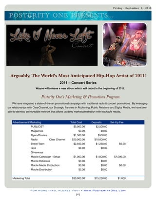 Friday, September 3, 2010


 P O S TERITY O N E P RES EN TS ...




  Arguably, The World’s Most Anticipated Hip-Hop Artist of 2011!
                                                2011 – Concert Series
                          Wayne will release a new album which will debut in the beginning of 2011.


                               Posterity One’s Marketing & Promotions Program
    We have integrated a state-of-the-art promotional campaign with traditional radio & concert promotions. By leveraging
our relationships with ClearChannel, our Strategic Partners in Publishing, Public Relations and Digital Media, we have been
able to develop an incredible network that allows us deep market penetration with trackable results.



    Advertisement/Marketing                            Total Cost         Deposits        Set-Up Fee
                      PUBLICIST                           $5,000.00          $2,500.00
                      Magazines                               $0.00               $0.00
                      Flyers/Posters                      $1,500.00            $500.00
                      Radio            Clear Channel    $20,000.00          $10,000.00
                      Street Team                         $2,500.00          $1,250.00            $0.00
                      Host                                    $0.00               $0.00
                      Giveaways
                      Mobile Campaign - Setup             $1,000.00          $1,000.00        $1,000.00
                      Mobile Database                         $0.00               $0.00
                      Mobile Media Production                 $0.00               $0.00           $0.00
                      Mobile Distribution                     $0.00               $0.00


    Marketing Total                                     $30,000.00          $15,250.00           $1,000



                      For more info, please Visit • www.PosterityOne.com
                                                            [6]
 