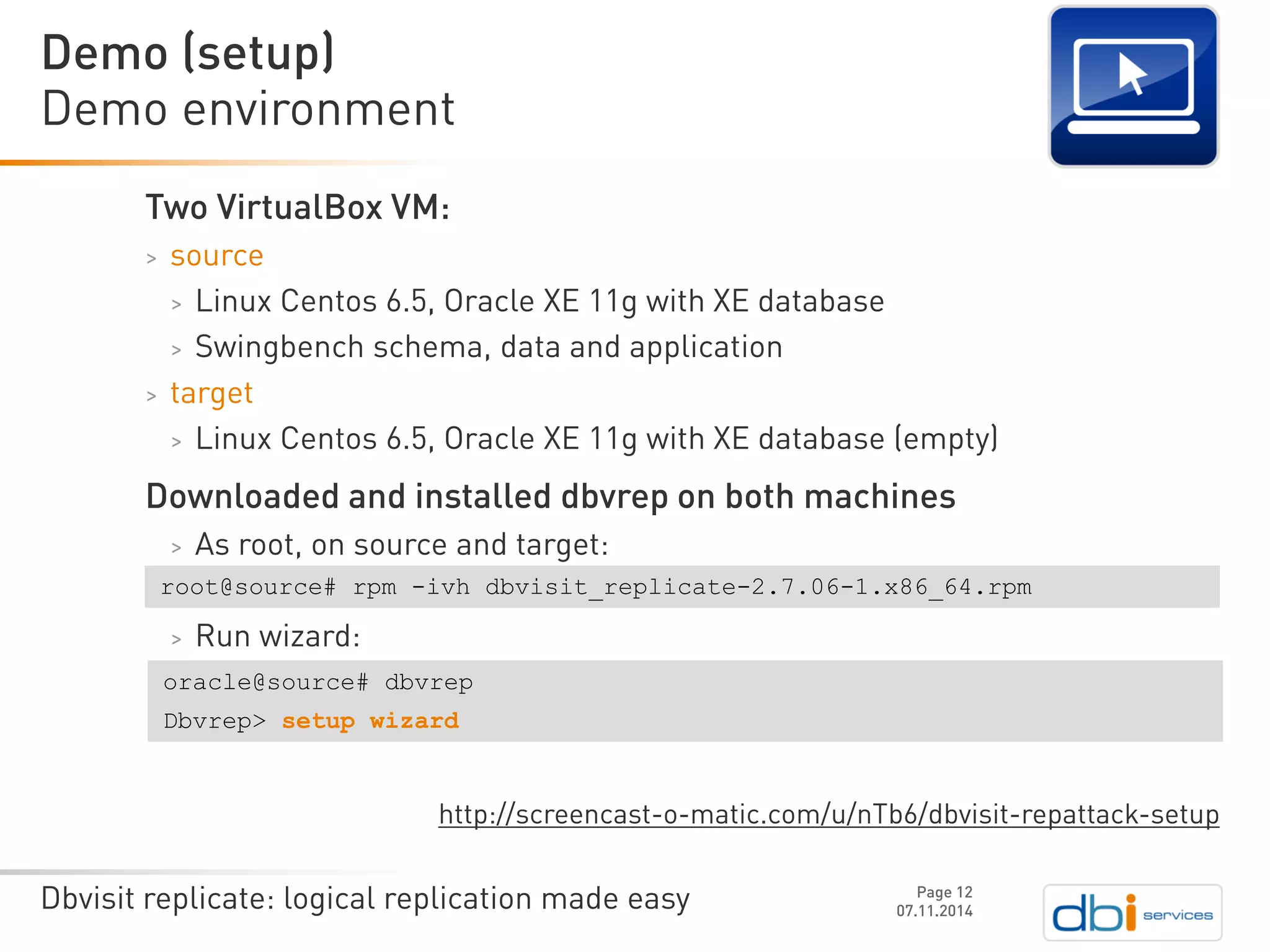 Dbvisit replicate: logical replication made easy 
Two VirtualBoxVM: 
>source 
>Linux Centos 6.5, Oracle XE 11g with XE database 
>Swingbenchschema, data and application 
>target 
>Linux Centos 6.5, Oracle XE 11g with XE database (empty) 
Downloaded and installed dbvrepon both machines 
>As root, on source and target: 
>Run wizard: http://screencast-o-matic.com/u/nTb6/dbvisit-repattack-setup 
Demo environment 
07.11.2014 
Demo (setup) 
Page 12 
root@source# rpm -ivhdbvisit_replicate-2.7.06-1.x86_64.rpm 
oracle@source# dbvrep 
Dbvrep> setup wizard  