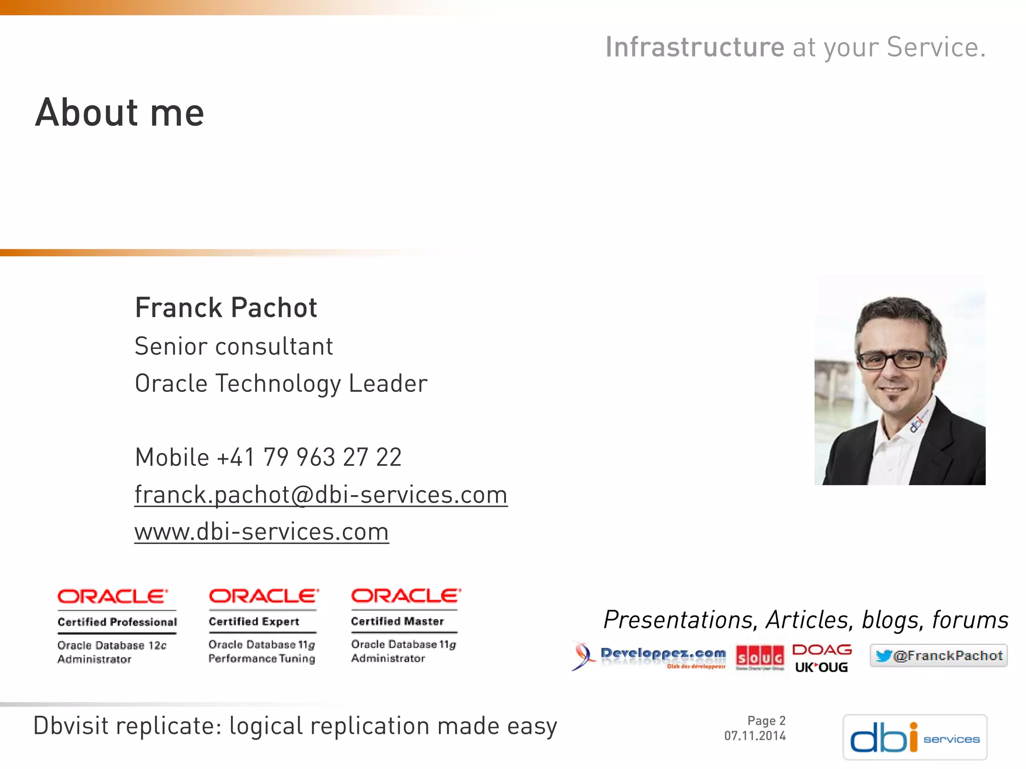 Dbvisit replicate: logical replication made easy 07.11.2014 
Infrastructure at your Service. 
About me 
Page 2 
Franck Pachot 
Senior consultant 
Oracle Technology Leader 
Mobile +41 79 963 27 22franck.pachot@dbi-services.comwww.dbi-services.com 
Presentations, Articles, blogs, forums  