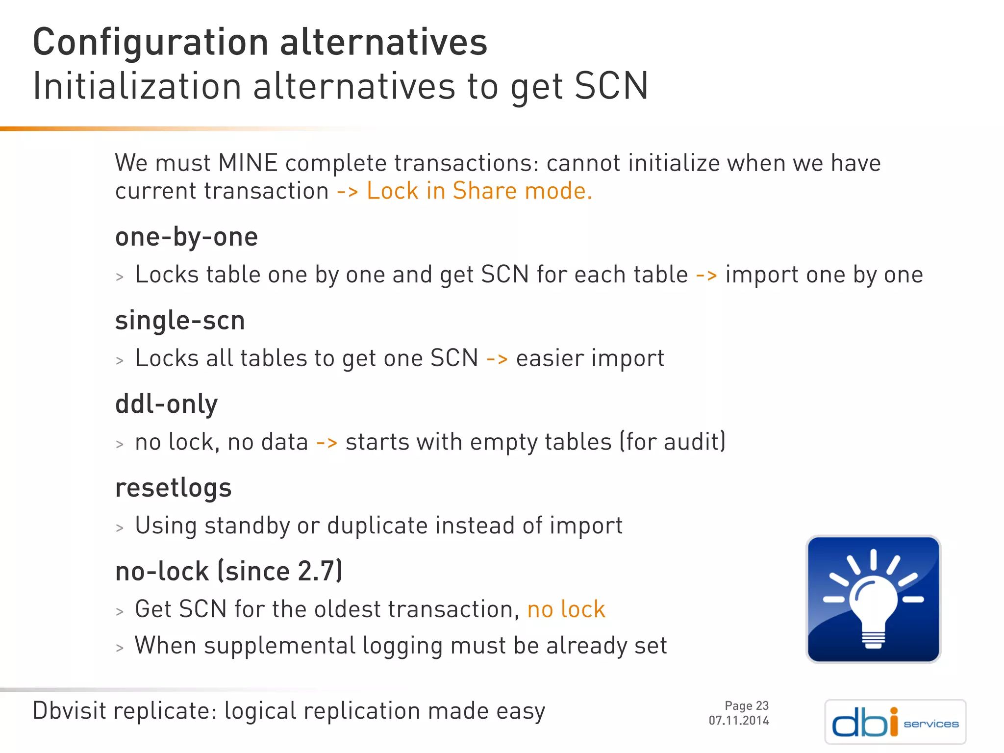 Dbvisit replicate: logical replication made easy 
We must MINE complete transactions: cannot initialize when we have current transaction -> Lock in Share mode. 
one-by-one 
>Locks table one by one and get SCN for each table ->import one by one 
single-scn 
>Locks all tables to get one SCN ->easier import 
ddl-only 
>no lock, no data ->starts with empty tables (for audit) 
resetlogs 
>Using standby or duplicate instead of import 
no-lock (since 2.7) 
>Get SCN for the oldest transaction, no lock 
>When supplemental logging must be already set 
Initialization alternatives to get SCN 
07.11.2014 
Configuration alternatives 
Page 23 
 