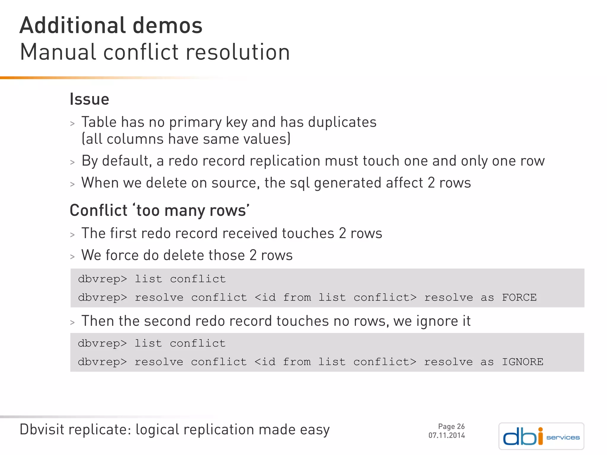 Dbvisit replicate: logical replication made easy 
Issue 
>Table has no primary key and has duplicates (all columns have same values) 
>By default, a redo record replication must touch one and only one row 
>When we delete on source, the sqlgenerated affect 2 rows 
Conflict ‘too many rows’ 
>The first redo record received touches 2 rows 
>We force do delete those 2 rows 
>Then the second redo record touches no rows, we ignore it 
Manual conflict resolution 
07.11.2014 
Additional demos 
Page 26 
dbvrep> list conflict 
dbvrep> resolve conflict <id from list conflict> resolve as FORCE 
dbvrep> list conflict 
dbvrep> resolve conflict <id from list conflict> resolve as IGNORE  