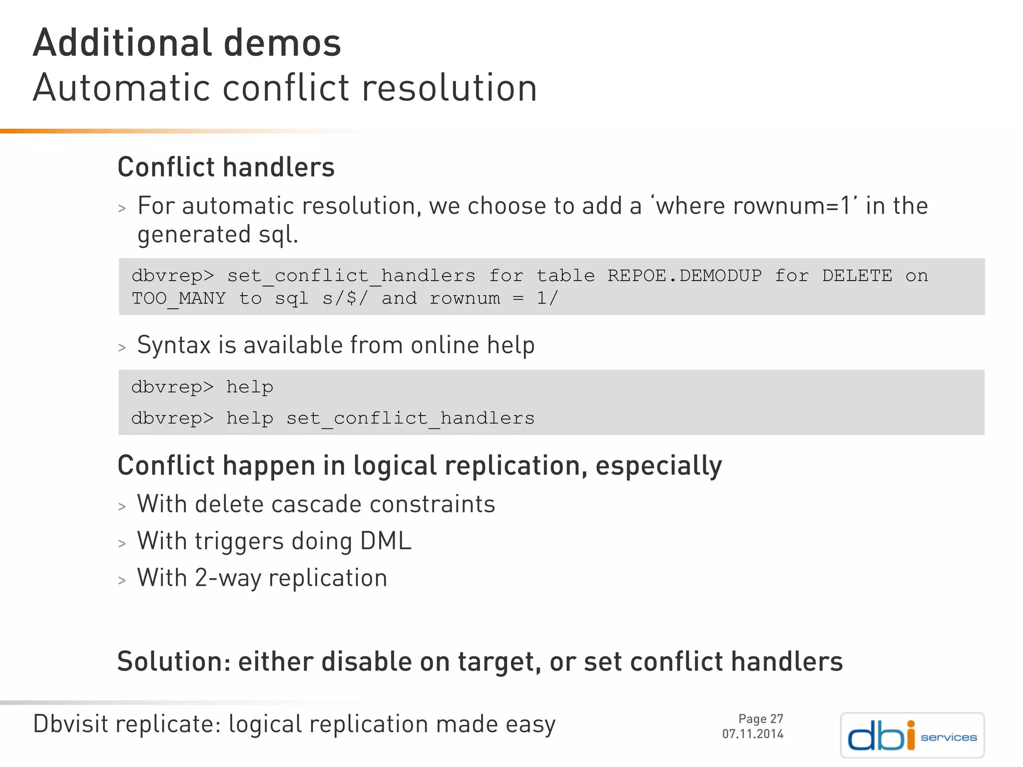 Dbvisit replicate: logical replication made easy 
Conflict handlers 
>For automatic resolution, we choose to add a ‘where rownum=1’ in the generated sql. 
>Syntax is available from online help 
Conflict happen in logical replication, especially 
>With delete cascade constraints 
>With triggers doing DML 
>With 2-way replication 
Solution: either disable on target, or set conflict handlers 
Automatic conflict resolution 
07.11.2014 
Additional demos 
Page 27 
dbvrep> set_conflict_handlersfor table REPOE.DEMODUP for DELETE on TOO_MANY to sqls/$/ and rownum= 1/ 
dbvrep> help 
dbvrep> help set_conflict_handlers  