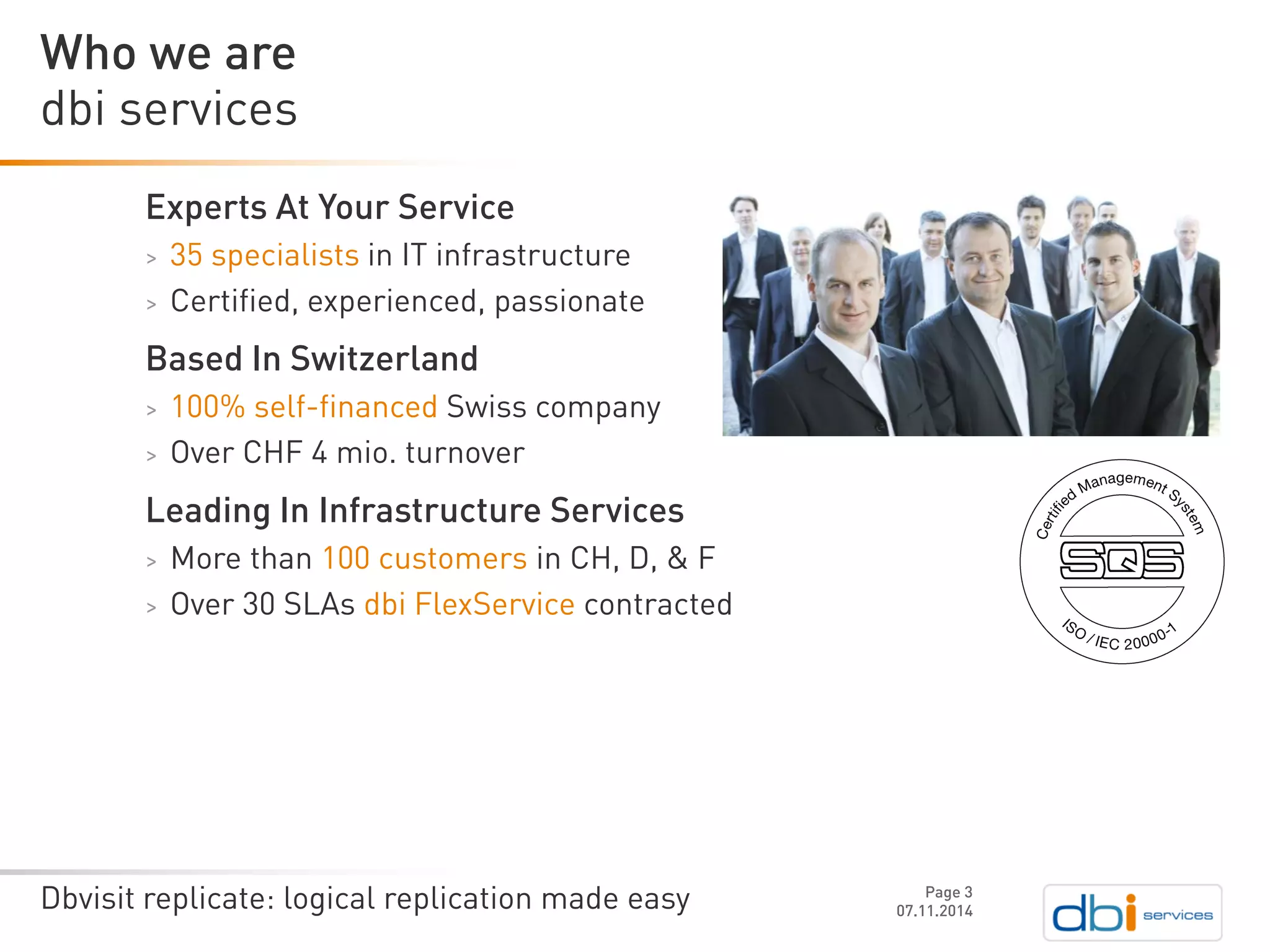 Dbvisit replicate: logical replication made easy 
Experts At Your Service 
>35 specialists in IT infrastructure 
>Certified, experienced, passionate 
Based In Switzerland 
>100% self-financed Swiss company 
>Over CHF 4 mio. turnover 
Leading In Infrastructure Services 
>More than 100 customers in CH, D, & F 
>Over 30 SLAs dbi FlexServicecontracted 
07.11.2014 
dbiservices 
Who we are 
Page 3 
 