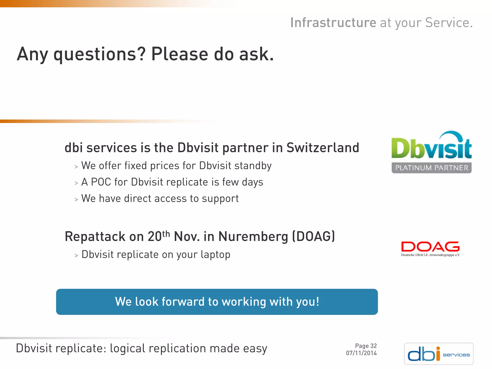 Dbvisit replicate: logical replication made easy 07/11/2014 
Page 32 
Any questions? Please do ask. 
Infrastructure at your Service. 
We look forward to working with you! 
dbiservices is the Dbvisitpartner in Switzerland 
>We offer fixed prices for Dbvisitstandby 
>A POC for Dbvisitreplicate is few days 
>We have direct access to support 
Repattackon 20thNov. in Nuremberg (DOAG) 
>Dbvisitreplicate on your laptop 