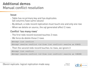 Dbvisit replicate: logical replication made easy 
Issue 
>Table has no primary key and has duplicates (all columns have same values) 
>By default, a redo record replication must touch one and only one row 
>When we delete on source, the sqlgenerated affect 2 rows 
Conflict ‘too many rows’ 
>The first redo record received touches 2 rows 
>We force do delete those 2 rows 
>Then the second redo record touches no rows, we ignore it 
Manual conflict resolution 
07.11.2014 
Additional demos 
Page 26 
dbvrep> list conflict 
dbvrep> resolve conflict <id from list conflict> resolve as FORCE 
dbvrep> list conflict 
dbvrep> resolve conflict <id from list conflict> resolve as IGNORE  