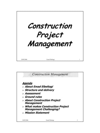 Ibrahim Elbeltagi




             Construction
               Project
             Management
20/09/2006             Emad Elbeltagi       1




              Construction Management

 Agenda
  About Emad Elbeltagi
  Structure and delivery
  Assessment
  Ground rules
  About Construction Project
  Management
  What makes Construction Project
  Management Challenging?
  Mission Statement

 20/09/2006           Emad Elbeltagi    2




                                                               1
 