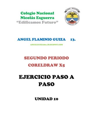 Colegio Nacional
  Nicolás Esguerra
“Edificamos Futuro”



ANGEL FLAMINIO GUIZA               13.
      ANGELGUIZA801.BLOGSPOT.COM




   SEGUNDO PERIODO
     CORELDRAW X5

 EJERCICIO PASO A
      PASO

         UNIDAD 10
 