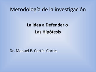 Metodología de la investigación
La Idea a Defender o
Las Hipótesis
Dr. Manuel E. Cortés Cortés
 