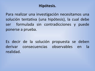 Hipótesis.
Para realizar una investigación necesitamos una
solución tentativa (una hipótesis), la cual debe
ser formulada sin contradicciones y puede
ponerse a prueba.
Es decir de la solución propuesta se deben
derivar consecuencias observables en la
realidad.
 