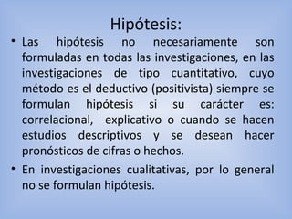 Hipótesis:
• Las hipótesis no necesariamente son
formuladas en todas las investigaciones, en las
investigaciones de tipo cuantitativo, cuyo
método es el deductivo (positivista) siempre se
formulan hipótesis si su carácter es:
correlacional, explicativo o cuando se hacen
estudios descriptivos y se desean hacer
pronósticos de cifras o hechos.
• En investigaciones cualitativas, por lo general
no se formulan hipótesis.
 