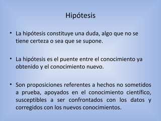 Hipótesis
• La hipótesis constituye una duda, algo que no se
tiene certeza o sea que se supone.
• La hipótesis es el puente entre el conocimiento ya
obtenido y el conocimiento nuevo.
• Son proposiciones referentes a hechos no sometidos
a prueba, apoyados en el conocimiento científico,
susceptibles a ser confrontados con los datos y
corregidos con los nuevos conocimientos.
 