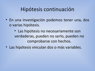 Hipótesis continuación
• En una investigación podemos tener una, dos
o varias hipótesis.
• Las hipótesis no necesariamente son
verdaderas, pueden no serlo, pueden no
comprobarse con hechos.
• Las hipótesis vinculan dos o más variables.
 