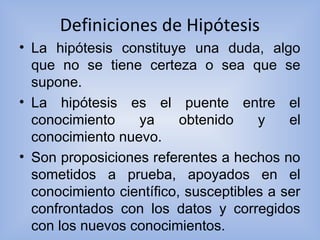 Definiciones de Hipótesis
• La hipótesis constituye una duda, algo
que no se tiene certeza o sea que se
supone.
• La hipótesis es el puente entre el
conocimiento ya obtenido y el
conocimiento nuevo.
• Son proposiciones referentes a hechos no
sometidos a prueba, apoyados en el
conocimiento científico, susceptibles a ser
confrontados con los datos y corregidos
con los nuevos conocimientos.
 