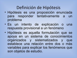 Definición de Hipótesis
• Hipótesis es una proposición enunciada
para responder tentativamente a un
problema
• Es un intento de explicación o una
respuesta provisional a un fenómeno
• Hipótesis es aquella formulación que se
apoya en un sistema de conocimientos
organizados y sistematizados y que
establece una relación entre dos o más
variables para explicar los fenómenos que
son objetos de estudio.
 