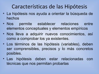 Características de las Hipótesis
• La hipótesis nos ayuda a orientar la búsqueda de
hechos
• Nos permite establecer relaciones entre
elementos conceptuales y elementos empíricos
• Nos lleva a adquirir nuevos conocimientos, así
como a comprobar los ya existentes.
• Los términos de las hipótesis (variables), deben
ser comprensibles, precisos y lo más concretos
posibles.
• Las hipótesis deben estar relacionadas con
técnicas que nos permitan probarlas
 