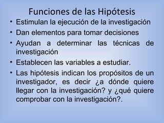 Funciones de las Hipótesis
• Estimulan la ejecución de la investigación
• Dan elementos para tomar decisiones
• Ayudan a determinar las técnicas de
investigación
• Establecen las variables a estudiar.
• Las hipótesis indican los propósitos de un
investigador, es decir ¿a dónde quiere
llegar con la investigación? y ¿qué quiere
comprobar con la investigación?.
 