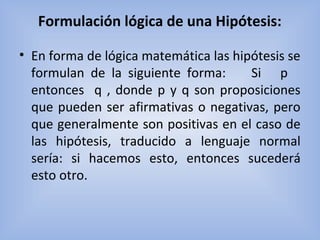 Formulación lógica de una Hipótesis:
• En forma de lógica matemática las hipótesis se
formulan de la siguiente forma: Si p
entonces q , donde p y q son proposiciones
que pueden ser afirmativas o negativas, pero
que generalmente son positivas en el caso de
las hipótesis, traducido a lenguaje normal
sería: si hacemos esto, entonces sucederá
esto otro.
 