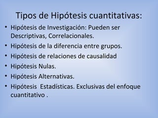 Tipos de Hipótesis cuantitativas:
• Hipótesis de Investigación: Pueden ser
Descriptivas, Correlacionales.
• Hipótesis de la diferencia entre grupos.
• Hipótesis de relaciones de causalidad
• Hipótesis Nulas.
• Hipótesis Alternativas.
• Hipótesis Estadísticas. Exclusivas del enfoque
cuantitativo .
 