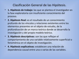 Clasificación General de las Hipótesis.
• 1. Hipótesis de trabajo: las que se plantea el investigador en
la fase exploratoria con insuficiente conocimiento del
proceso.
• 2. Hipótesis Real: es el resultado de un conocimiento
profundo de los vínculos y relaciones existentes entre los
elementos presentes en el objeto de estudio, de la
profundización de un marco teórico donde se desarrolla la
investigación y del propio modelo teórico.
• 3. Hipótesis descriptivas: son las que reflejan el
comportamiento de una variable relativamente superficial o
fenoménica en el objeto de investigación.
• 4. Hipótesis explicativas: establecen una relación de
dependencia causal entre una o varias de las variables.
 