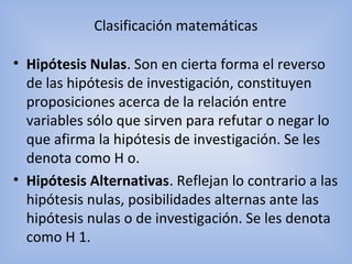 Clasificación matemáticas
• Hipótesis Nulas. Son en cierta forma el reverso
de las hipótesis de investigación, constituyen
proposiciones acerca de la relación entre
variables sólo que sirven para refutar o negar lo
que afirma la hipótesis de investigación. Se les
denota como H o.
• Hipótesis Alternativas. Reflejan lo contrario a las
hipótesis nulas, posibilidades alternas ante las
hipótesis nulas o de investigación. Se les denota
como H 1.
 