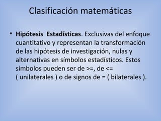 Clasificación matemáticas
• Hipótesis Estadísticas. Exclusivas del enfoque
cuantitativo y representan la transformación
de las hipótesis de investigación, nulas y
alternativas en símbolos estadísticos. Estos
símbolos pueden ser de >=, de <=
( unilaterales ) o de signos de = ( bilaterales ).
 