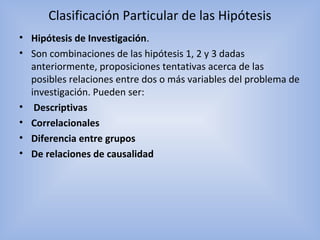 Clasificación Particular de las Hipótesis
• Hipótesis de Investigación.
• Son combinaciones de las hipótesis 1, 2 y 3 dadas
anteriormente, proposiciones tentativas acerca de las
posibles relaciones entre dos o más variables del problema de
investigación. Pueden ser:
• Descriptivas
• Correlacionales
• Diferencia entre grupos
• De relaciones de causalidad
 