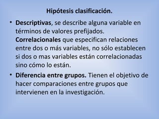 Hipótesis clasificación.
• Descriptivas, se describe alguna variable en
términos de valores prefijados.
Correlacionales que especifican relaciones
entre dos o más variables, no sólo establecen
si dos o mas variables están correlacionadas
sino cómo lo están.
• Diferencia entre grupos. Tienen el objetivo de
hacer comparaciones entre grupos que
intervienen en la investigación.
 