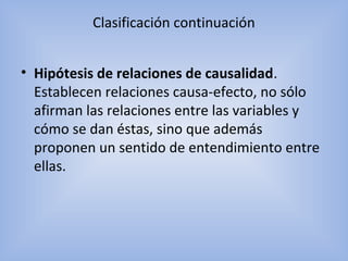 Clasificación continuación
• Hipótesis de relaciones de causalidad.
Establecen relaciones causa-efecto, no sólo
afirman las relaciones entre las variables y
cómo se dan éstas, sino que además
proponen un sentido de entendimiento entre
ellas.
 