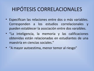 HIPÓTESIS CORRELACIONALES
• Especifican las relaciones entre dos o más variables.
Corresponden a los estudios correlacionales y
pueden establecer la asociación entre dos varaibles.
• “La inteligencia, la memoria y las calificaciones
obtenidas están relacionadas en estudiantes de una
maestría en ciencias sociales.”
• “A mayor autoestima, menor temor al riesgo”
 