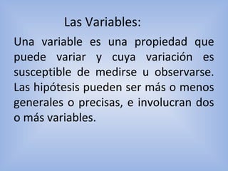Las Variables:
Una variable es una propiedad que
puede variar y cuya variación es
susceptible de medirse u observarse.
Las hipótesis pueden ser más o menos
generales o precisas, e involucran dos
o más variables.
 