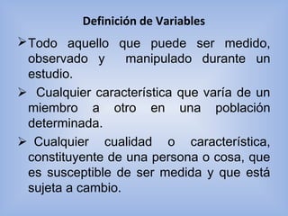 Definición de Variables
Todo aquello que puede ser medido,
observado y manipulado durante un
estudio.
   Cualquier característica que varía de un
miembro a otro en una población
determinada.
Cualquier cualidad o característica,
constituyente de una persona o cosa, que
es susceptible de ser medida y que está
sujeta a cambio.
 