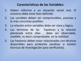 Características de las Variables:
1. Deben  referirse  a  un  situación  social  real.  El 
universo debe estar bien definido
2. Las  variables  deben  ser  comprensibles,  precisas  y 
lo más concretas posibles.
3. La relación entre variables debe ser clara y lógica.
4. Los  términos  de  las    hipótesis  y  la  relación 
planteada  entre  ellas  ,  debe  ser  observable, 
medible, es decir comprobable  en la realidad.
5. Las hipótesis deben estar relacionadas con técnicas 
disponibles  para  probarlas  (analizar  si  existen 
técnicas de investigación para verificarlas). 
 