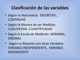 Clasificación de las variables
• Según su Naturaleza:  DISCRETAS ,  
CONTINUAS
• Según la Manera de ser Medidas: 
CUALITATIVA, CUANTIFICADAS
• Según la Escala de Medición: NOMINAL, 
ORDINAL
•  Según su Relación con otras Variables: 
VARIABLE INDEPENDIENTE,  VARIABLE 
DEPENDIENTE
 