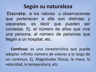 Según su naturaleza
   Discreta: si los valores u observaciones
que pertenecen a ella son distintas y
separadas, es decir que pueden ser
contadas. Ej. el número de años que vive
una persona, el número de personas que
llegan a un hospital, etc.
Continua: es  una  característica  que  puede 
adoptar infinito número de valores a lo largo de 
un continuo. Ej. Magnitudes físicas, la masa, la 
velocidad, la temperatura, etc.
 