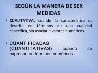 SEGÚN LA MANERA DE SER
MEDIDAS 
• CUALITATIVA, cuando  la  característica  es 
descrita  en  términos  de  una  cualidad 
específica, sin asociarle valores numéricos 
• CUANTIFICADAS
(CUANTITATIVAS) cuando se
expresan en términos numéricos
 
