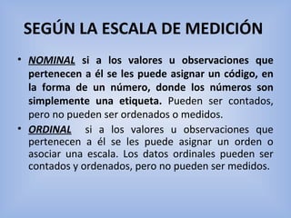 SEGÚN LA ESCALA DE MEDICIÓN 
• NOMINAL  si a los valores u observaciones que
pertenecen a él se les puede asignar un código, en
la forma de un número, donde los números son
simplemente una etiqueta.  Pueden  ser  contados, 
pero no pueden ser ordenados o medidos.
• ORDINAL   si  a  los  valores  u  observaciones  que 
pertenecen  a  él  se  les  puede  asignar  un  orden  o 
asociar  una  escala.  Los  datos  ordinales  pueden  ser 
contados y ordenados, pero no pueden ser medidos.
 