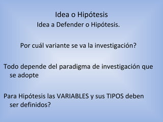 Idea a Defender o Hipótesis.
Por cuál variante se va la investigación?
Todo depende del paradigma de investigación que
se adopte
Para Hipótesis las VARIABLES y sus TIPOS deben
ser definidos?
Idea o Hipótesis
 