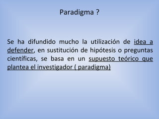 Paradigma ?
Se ha difundido mucho la utilización de idea a
defender, en sustitución de hipótesis o preguntas
científicas, se basa en un supuesto teórico que
plantea el investigador ( paradigma)
 