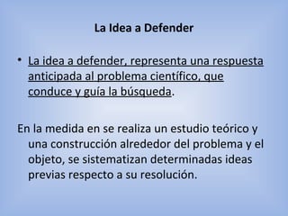 La Idea a Defender
• La idea a defender, representa una respuesta
anticipada al problema científico, que
conduce y guía la búsqueda.
En la medida en se realiza un estudio teórico y
una construcción alrededor del problema y el
objeto, se sistematizan determinadas ideas
previas respecto a su resolución.
 