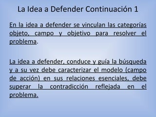 La Idea a Defender Continuación 1
En la idea a defender se vinculan las categorías
objeto, campo y objetivo para resolver el
problema.
La idea a defender, conduce y guía la búsqueda
y a su vez debe caracterizar el modelo (campo
de acción) en sus relaciones esenciales, debe
superar la contradicción reflejada en el
problema.
 