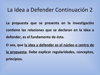 La Idea a Defender Continuación 2
La propuesta que se presenta en la investigación
contiene las relaciones que se declaran en la idea a
defender, es el fundamento de ésta.
O sea, que la idea a defender es el núcleo o centro de
la propuesta. Debe explicar regularidades, conceptos,
principios.
 